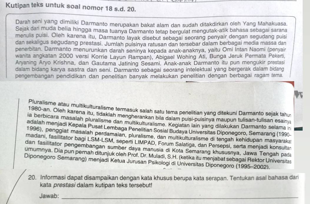 Kutipan teks untuk soal nomor 18 s.d. 20.
Darah seni yang dimiliki Darmanto merupakan bakat alam dan sudah ditakdirkan oleh Yang Mahakuasa.
Sejak dari muda belia hingga masa tuanya Darmanto tetap bergulat mengutak-atik bahasa sebagai sarana
menulis puisi. Oleh karena itu, Darmanto layak disebut sebagai seorang penyair dengan segudang puisi
dan sekaligus segudang prestasi. Jumlah puisinya ratusan dan tersebar dalam berbagai media massa dan
penerbitan. Darmanto menurunkan darah seninya kepada anak-anaknya, yaitu Omi Intan Naomi (penyair
wanita angkatan 2000 versi Korrie Layun Rampan), Abigael Wohing Ati, Bunga Jeruk Permata Pekerti,
Aryaning Aryo Krishna, dan Gautama Jatining Sesami. Anak-anak Darmanto itu pun mengukir prestasi
dalam bidang karya sastra dan seni. Darmanto sebagai seorang intelektual yang bergerak dalam bidang
pengembangan pendidikan dan penelitian banyak melakukan penelitian dengan berbagai ragam tema.
Pluralisme atau multikulturalisme termasuk salah satu tema penelitian yang ditekuni Darmanto sejak tahun
1980-an. Oleh karena itu, tidaklah mengherankan bila dalam puisi-puisinya maupun tulisan-tulisan esainya
ia berbicara masalah pluralisme dan multikulturalisme. Kegiatan lain yang dilakukan Darmanto selama in
adalah menjadi Kepala Pusat Lembaga Penelitian Sosial Budaya Universitas Diponegoro, Semarang (1990-
1996), penggiat masalah perdamaian, pluralisme, dan multikulturalisme di tengah kehidupan masyarakat
madani, fasilitator bagi LSM-LSM, seperti LIMPAD, Forum Salatiga, dan Persepsi, serta menjadi konsultan
dan fasilitator pengembangan sumber daya manusia di Kota Semarang khususnya, Jawa Tengah pada
umumnya. Dia pun pernah ditunjuk oleh Prof. Dr. Muladi, S.H. (ketika itu menjabat sebagai Rektor Universitas
Diponegoro Semarang) menjadi Ketua Jurusan Psikologi di Universitas Diponegoro (1995-2002).
20. Informasi dapat disampaikan dengan kata khusus berupa kata serapan. Tentukan asal bahasa dari
kata prestasi dalam kutipan teks tersebut!
Jawab:_