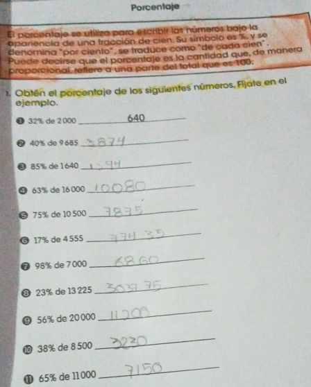 Porcentaje 
El porcentaje se utiliza para escribir los números bajo la 
apariencia de una fracción de cien. Su simbolo es %, y se 
denomina "por ciento", se traduce come "de cada cien". 
Puede decirse que el porcentaje es la cantidad que, de manera 
proporcional, refiere a una parte del total que es 100. 
1. Obtén el porcentaje de los siguientes números. Fijate en el 
ejemplo. 
① 32% de 2 000 _ 640
2 40% de 9 685
_ 
3 85% de 1640
_ 
9 63% de 16 000
_ 
⑤ 75% de 10 500
_ 
6 17% de 4 555
_ 
⑦ 98% de 7000
_ 
③ 23% de 13 225
_ 
⑨ 56% de 20000
_ 
⑩ 38% de 8 500
_ 
① 65% de 11000
_