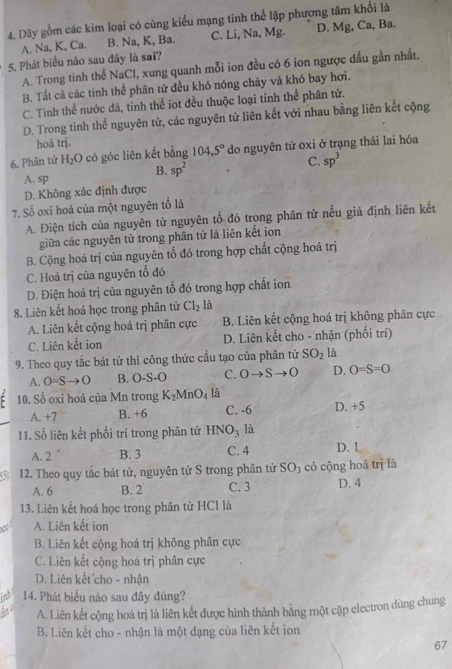 Dãy gồm các kim loại có cùng kiểu mạng tinh thể lập phương tâm khối là
A. Na, K, Ca. B. Na, K, Ba. C. Li, Na, Mg. D. Mg, Ca, Ba.
5. Phát biểu nào sau đây là sai?
A. Trong tinh thể NaCl, xung quanh mỗi ion đều có 6 ion ngược dấu gần nhất.
B. Tất cả các tinh thể phân tử đều khó nóng chảy và khó bay hơi.
C. Tinh thể nước đá, tinh thể iot đều thuộc loại tinh thể phân tử.
D. Trong tinh thể nguyên tử, các nguyên tử liên kết với nhau bằng liên kết cộng
hoá trị.
6. Phân tử H_2O có góc liên kết bằng 104,5° do nguyên tử oxi ở trạng thái lai hóa
C. sp^3
B. sp^2
A. sp
D. Không xác định được
7. Số oxi hoá của một nguyên tố là
A. Điện tích của nguyên tử nguyên tố đó trong phân tử nếu giả định liên kết
giữa các nguyên tử trong phân tử là liên kết ion
B. Cộng hoá trị của nguyên tố đó trong hợp chất cộng hoá trị
C. Hoá trị của nguyên tố đó
D. Điện hoá trị của nguyên tố đó trong hợp chất ion
8. Liên kết hoá học trong phân tử Cl_2 là
A. Liên kết cộng hoá trị phân cực B. Liên kết cộng hoá trị không phân cực
C. Liên kết ion D. Liên kết cho - nhận (phối trí)
9. Theo quy tắc bát tử thì công thức cấu tạo của phân tử SO_2 là
A. 0=Sto O B. O-S-O C. Oto Sto O D. O=S=O
F 10. Số oxi hoá của Mn trong K_2MnO_4 là
A. +7 B. +6 C. -6 D. +5
11. Số liên kết phối trí trong phân tử HNO_3 là
A. 2 B. 3 C. 4
D. 1
55 12. Theo quy tắc bát tử, nguyên tử S trong phân tử SO_3 có cộng hoá trị là
A. 6 B. 2 C. 3
D. 4
13. Liên kết hoá học trong phân tử HCl là
1e00 A. Liên kết ion
B. Liên kết cộng hoá trị không phân cực
C. Liên kết cộng hoá trị phân cực
D. Liên kết cho - nhận
inh 14. Phát biểu nào sau dây đúng?
âno A. Liên kết cộng hoá trị là liên kết được hình thành bằng một cặp electron dùng chung
B. Liên kết cho - nhận là một dạng của liên kết ion
67