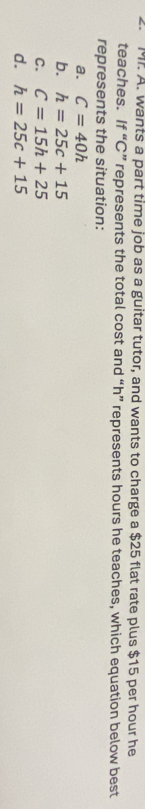 Mr. A. wants a part time job as a guitar tutor, and wants to charge a $25 flat rate plus $15 per hour he
teaches. If “ C ” represents the total cost and “ h ” represents hours he teaches, which equation below best
represents the situation:
a. C=40h
b. h=25c+15
C. C=15h+25
d. h=25c+15