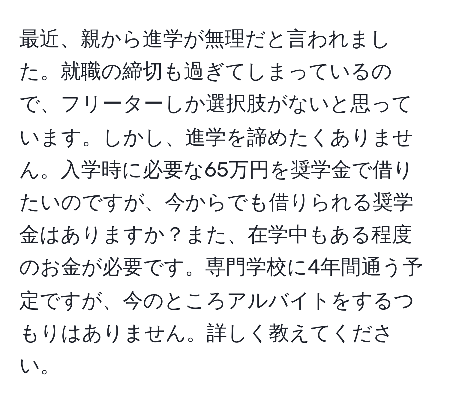 最近、親から進学が無理だと言われました。就職の締切も過ぎてしまっているので、フリーターしか選択肢がないと思っています。しかし、進学を諦めたくありません。入学時に必要な65万円を奨学金で借りたいのですが、今からでも借りられる奨学金はありますか？また、在学中もある程度のお金が必要です。専門学校に4年間通う予定ですが、今のところアルバイトをするつもりはありません。詳しく教えてください。