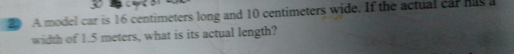 A model car is 16 centimeters long and 10 centimeters wide. If the actual car has a 
width of 1.5 meters, what is its actual length?