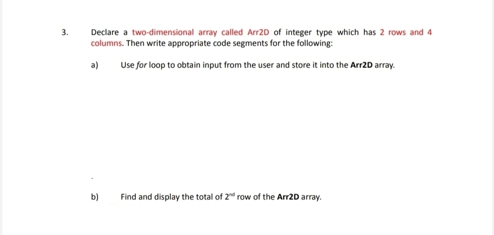 Declare a two-dimensional array called Arr2D of integer type which has 2 rows and 4
columns. Then write appropriate code segments for the following: 
a) Use for loop to obtain input from the user and store it into the Arr2D array. 
b) Find and display the total of 2^(nd) row of the Arr2D array.