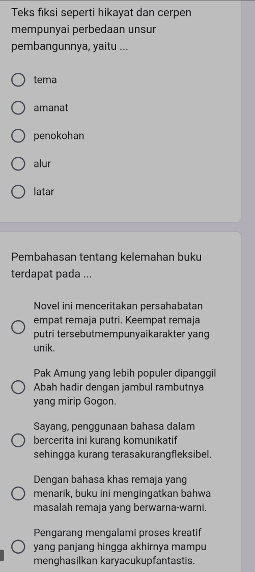 Teks fiksi seperti hikayat dan cerpen
mempunyai perbedaan unsur
pembangunnya, yaitu ...
tema
amanat
penokohan
alur
latar
Pembahasan tentang kelemahan buku
terdapat pada ...
Novel ini menceritakan persahabatan
empat remaja putri. Keempat remaja
putri tersebutmempunyaikarakter yang
unik.
Pak Amung yang lebih populer dipanggil
Abah hadir dengan jambul rambutnya
yang mirip Gogon.
Sayang, penggunaan bahasa dalam
bercerita ini kurang komunikatif
sehingga kurang terasakurangfleksibel.
Dengan bahasa khas remaja yang
menarik, buku ini mengingatkan bahwa
masalah remaja yang berwarna-warni.
Pengarang mengalami proses kreatif
yang panjang hingga akhirnya mampu
menghasilkan karyacukupfantastis.