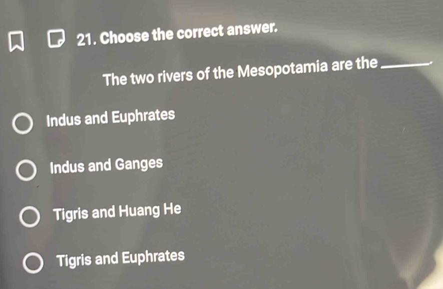 Choose the correct answer.
The two rivers of the Mesopotamia are the_
Indus and Euphrates
Indus and Ganges
Tigris and Huang He
Tigris and Euphrates