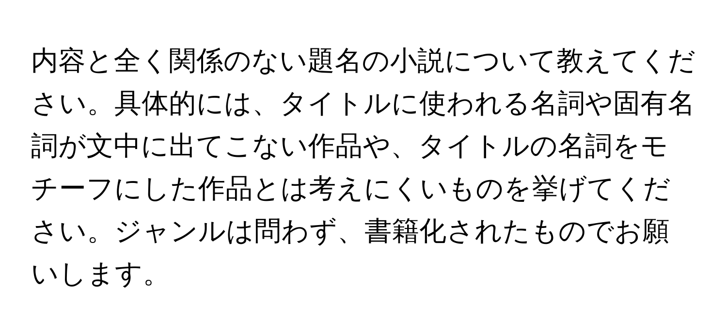 内容と全く関係のない題名の小説について教えてください。具体的には、タイトルに使われる名詞や固有名詞が文中に出てこない作品や、タイトルの名詞をモチーフにした作品とは考えにくいものを挙げてください。ジャンルは問わず、書籍化されたものでお願いします。