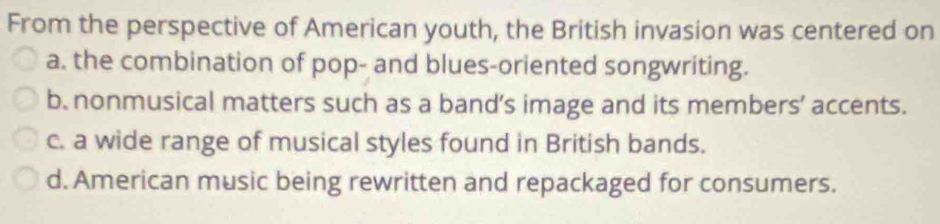 From the perspective of American youth, the British invasion was centered on
a. the combination of pop- and blues-oriented songwriting.
b. nonmusical matters such as a band’s image and its members’ accents.
c. a wide range of musical styles found in British bands.
d. American music being rewritten and repackaged for consumers.