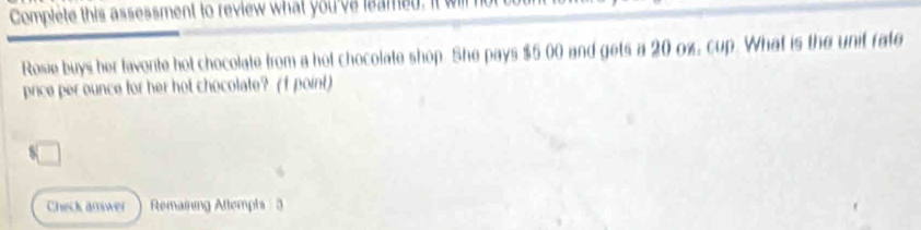 Complete this assessment to review what you've leamed, it will 
Rosie buys her favonte hot chocolate from a hot chocolate shop. She pays $5 00 and gets a 20 ox, cup. What is the unit rate 
price per ounce for her hot chocolate? (f point) 
Check answer Remaining Attemphs 3