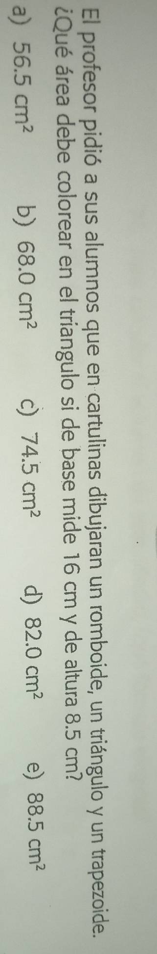 El profesor pidió a sus alumnos que en cartulinas dibujaran un romboide, un triángulo y un trapezoide.
¿Qué área debe colorear en el triangulo si de base mide 16 cm y de altura 8.5 cm?
e)
a) 56.5cm^2 b) 68.0cm^2 c) 74.5cm^2 d) 82.0cm^2 88.5cm^2