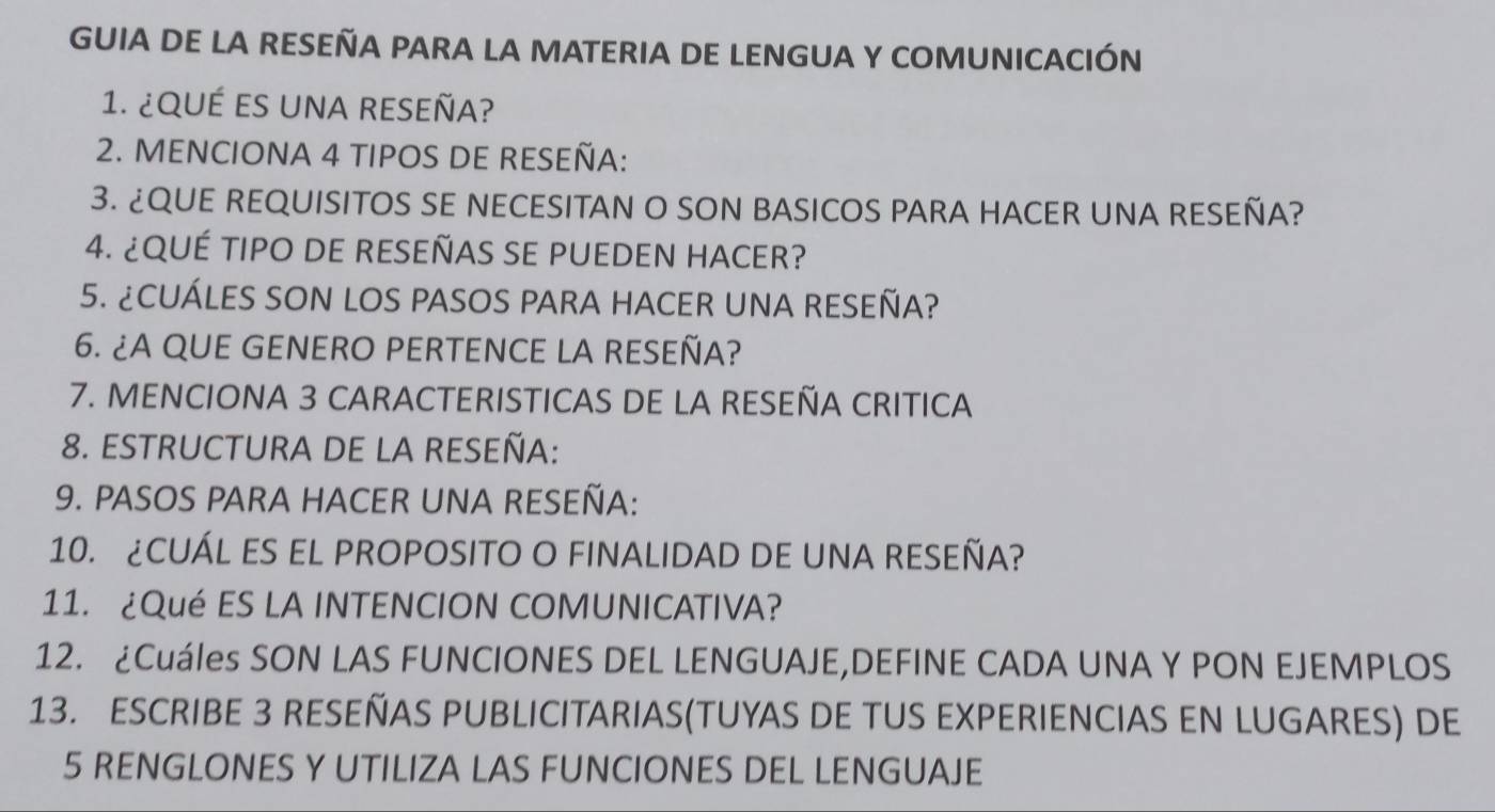 GUIA DE LA RESEÑA PARA LA MATERIA DE LENGUA Y COMUNICACIÓN 
1. ¿QuÉ eS uNA RESeña? 
2. MENCIONA 4 TIPOS DE RESEÑA: 
3. ¿QUE REQUISITOS SE NECESITAN O SON BASICOS PARA HACER UNA RESEÑA? 
4. ¿QUÉ TIPO DE RESEÑAS SE PUEDEN HACER? 
5. ¿CUÁLES SON LOS PASOS PARA HACER UNA RESEÑA? 
6. ¿A QUE GENERO PERTENCE LA RESEÑA? 
7. MENCIONA 3 CARACTERISTICAS DE LA RESEÑA CRITICA 
8. ESTRUCTURA DE LA RESEÑA: 
9. PASOS PARA HACER UNA RESEÑA: 
10. ¿CUÁL ES EL PROPOSITO O FINALIDAD DE UNA RESEÑA? 
11. ¿Qué ES LA INTENCION COMUNICATIVA? 
12. ¿Cuáles SON LAS FUNCIONES DEL LENGUAJE,DEFINE CADA UNA Y PON EJEMPLOS 
13. ESCRIBE 3 RESEÑAS PUBLICITARIAS(TUYAS DE TUS EXPERIENCIAS EN LUGARES) DE
5 RENGLONES Y UTILIZA LAS FUNCIONES DEL LENGUAJE