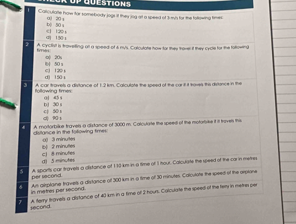 UP QUESTIONS
' Calculate how far somebody jogs if they jog at a speed of 3 m/s for the following times:
a) 20 s
b) 50 s
c 120 s
d) 150 s
2 A cyclist is travelling at a speed of 6 m/s. Calculate how far they travel if they cycle for the following
times:
a) 20s
b) 50 s
c) 120 s
d) 150 s
3 A car travels a distance of 1.2 km. Calculate the speed of the car if it travels this distance in the
following times:
a) 45 s
bJ 30 s
c) 50 s
d) 90 s
4 A motorbike travels a distance of 3000 m. Calculate the speed of the motorbike if it travels this
distance in the following times:
a) 3 minutes
b) 2 minutes
c) 8 minutes
d) 5 minutes
5 A sports car travels a distance of 110 km in a time of 1 hour. Calculate the speed of the car in metres
per second.
6 An airplane travels a distance of 300 km in a time of 30 minutes. Calculate the speed of the airplane
in metres per second.
7 A ferry travels a distance of 40 km in a time of 2 hours. Calculate the speed of the ferry in metres per
second.