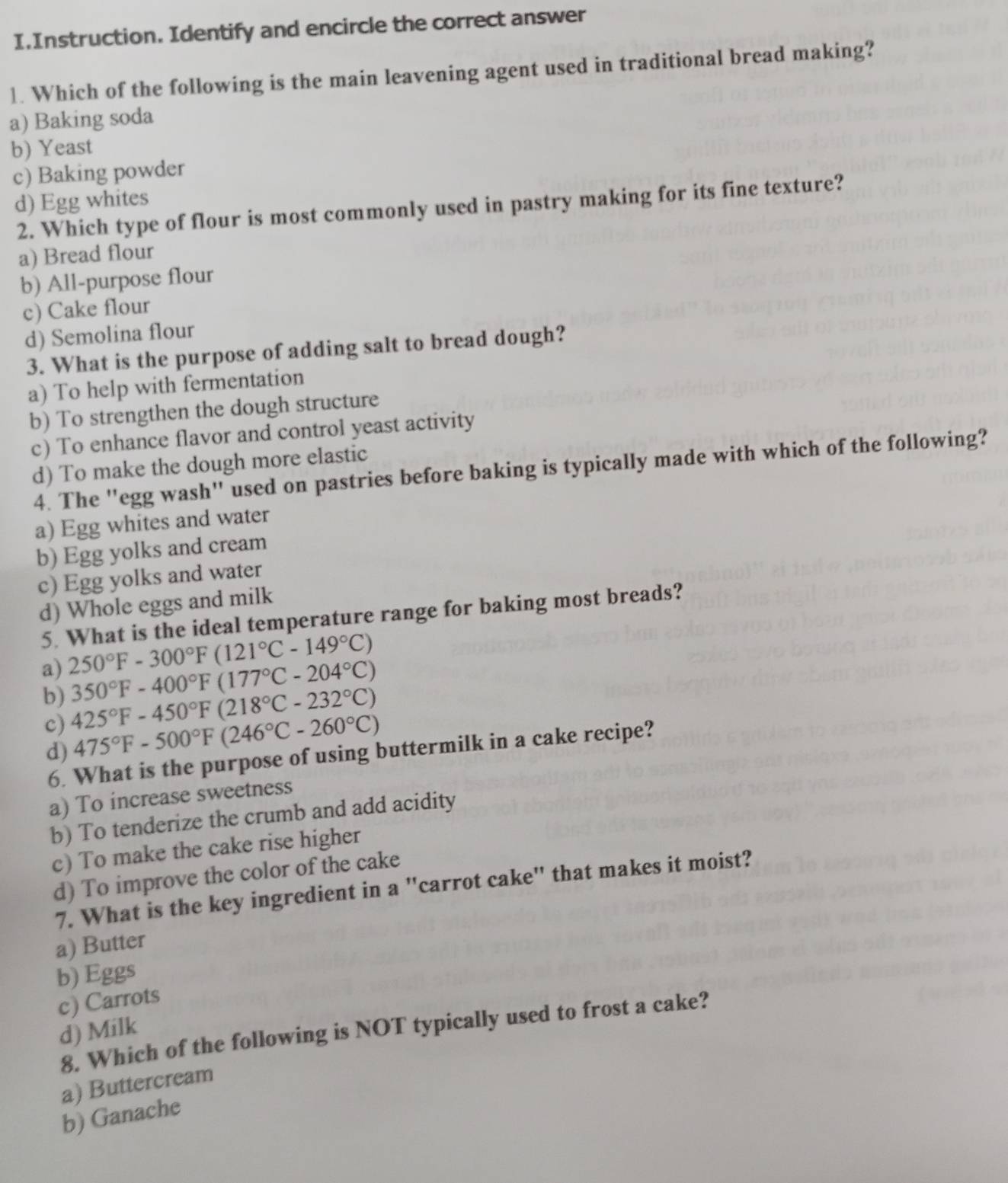 Instruction. Identify and encircle the correct answer
1. Which of the following is the main leavening agent used in traditional bread making?
a) Baking soda
b) Yeast
c) Baking powder
d) Egg whites
2. Which type of flour is most commonly used in pastry making for its fine texture?
a) Bread flour
b) All-purpose flour
c) Cake flour
d) Semolina flour
3. What is the purpose of adding salt to bread dough?
a) To help with fermentation
b) To strengthen the dough structure
c) To enhance flavor and control yeast activity
d) To make the dough more elastic
4. The "egg wash" used on pastries before baking is typically made with which of the following?
a) Egg whites and water
b) Egg yolks and cream
c) Egg yolks and water
d) Whole eggs and milk
5. What is the ideal temperature range for baking most breads?
a) 250°F-300°F(121°C-149°C)
350°F-400°F(177°C-204°C)
b) 425°F-450°F(218°C-232°C)
c) 475°F-500°F(246°C-260°C)
d)
6. What is the purpose of using buttermilk in a cake recipe?
a) To increase sweetness
b) To tenderize the crumb and add acidity
c) To make the cake rise higher
d) To improve the color of the cake
7. What is the key ingredient in a "carrot cake" that makes it moist?
a) Butter
b) Eggs
c) Carrots
d) Milk
8. Which of the following is NOT typically used to frost a cake?
a) Buttercream
b) Ganache