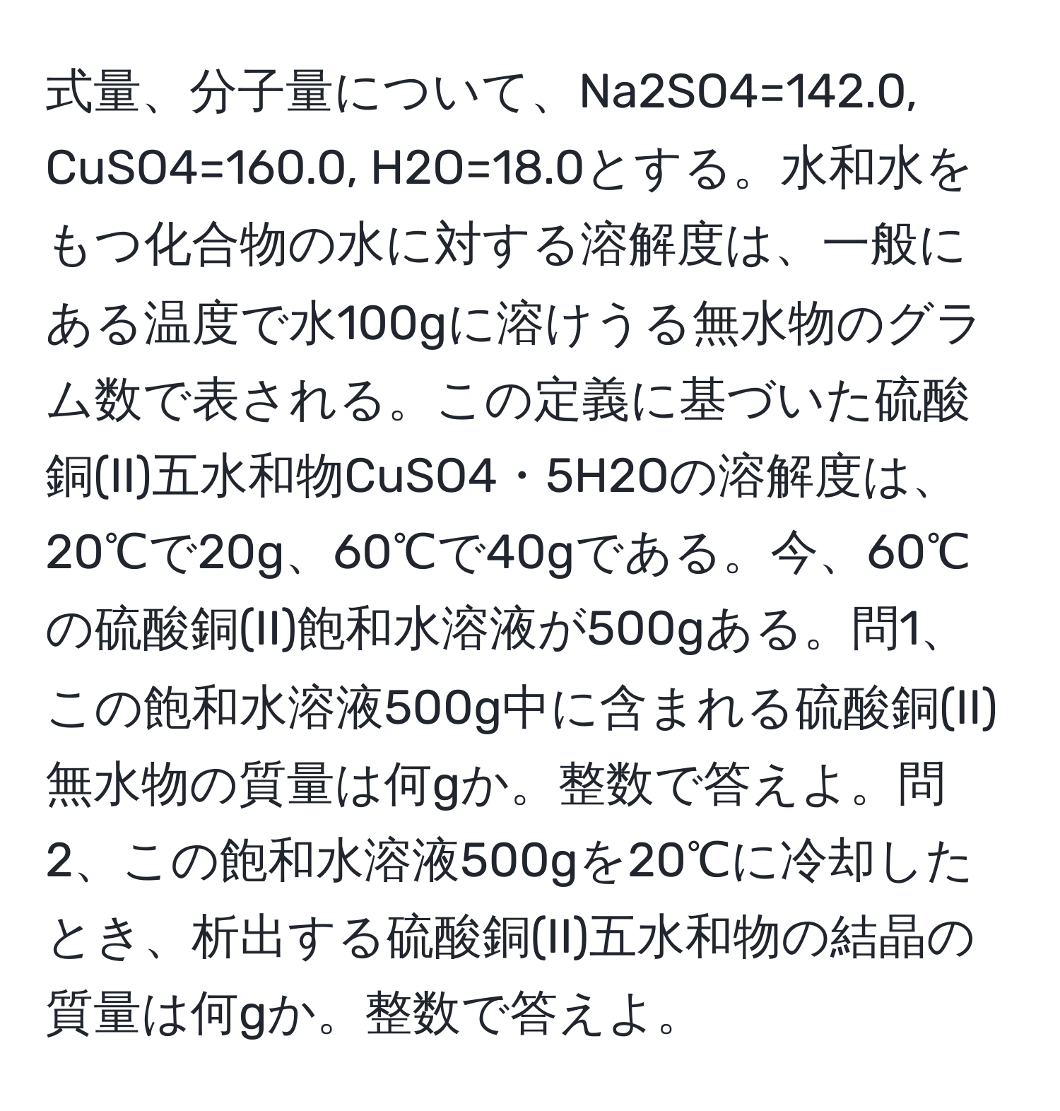 式量、分子量について、Na2SO4=142.0, CuSO4=160.0, H2O=18.0とする。水和水をもつ化合物の水に対する溶解度は、一般にある温度で水100gに溶けうる無水物のグラム数で表される。この定義に基づいた硫酸銅(II)五水和物CuSO4・5H2Oの溶解度は、20℃で20g、60℃で40gである。今、60℃の硫酸銅(II)飽和水溶液が500gある。問1、この飽和水溶液500g中に含まれる硫酸銅(II)無水物の質量は何gか。整数で答えよ。問2、この飽和水溶液500gを20℃に冷却したとき、析出する硫酸銅(II)五水和物の結晶の質量は何gか。整数で答えよ。