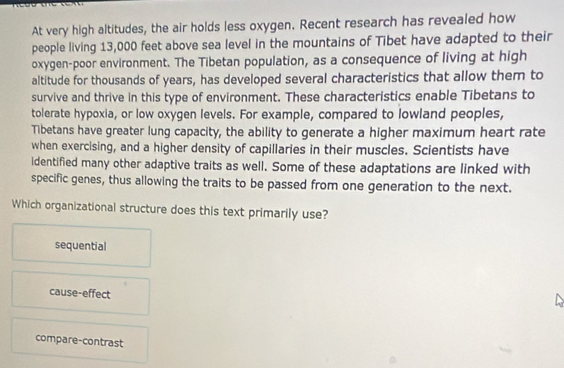 At very high altitudes, the air holds less oxygen. Recent research has revealed how
people living 13,000 feet above sea level in the mountains of Tibet have adapted to their
oxygen-poor environment. The Tibetan population, as a consequence of living at high
altitude for thousands of years, has developed several characteristics that allow them to
survive and thrive in this type of environment. These characteristics enable Tibetans to
tolerate hypoxia, or low oxygen levels. For example, compared to lowland peoples,
Tibetans have greater lung capacity, the ability to generate a higher maximum heart rate
when exercising, and a higher density of capillaries in their muscles. Scientists have
identified many other adaptive traits as well. Some of these adaptations are linked with
specific genes, thus allowing the traits to be passed from one generation to the next.
Which organizational structure does this text primarily use?
sequential
cause-effect
compare-contrast