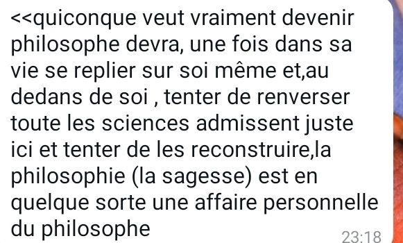 <<quiconque veut vraiment devenir 
philosophe devra, une fois dans sa 
vie se replier sur soi même et,au 
dedans de soi , tenter de renverser 
toute les sciences admissent juste 
ici et tenter de les reconstruire,la 
philosophie (la sagesse) est en 
quelque sorte une affaire personnelle 
du philosophe
23:18