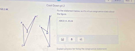 Cool Down pt 2
K LM. Fix the statement below, so it's a true congruence state about
1 the figure.
A
ABCD≌ JKLM
8
sqrt(_ )
K
Explain process for fixing the congruence statement: