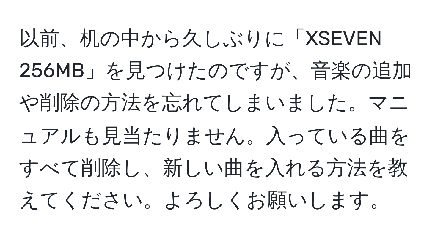 以前、机の中から久しぶりに「XSEVEN 256MB」を見つけたのですが、音楽の追加や削除の方法を忘れてしまいました。マニュアルも見当たりません。入っている曲をすべて削除し、新しい曲を入れる方法を教えてください。よろしくお願いします。