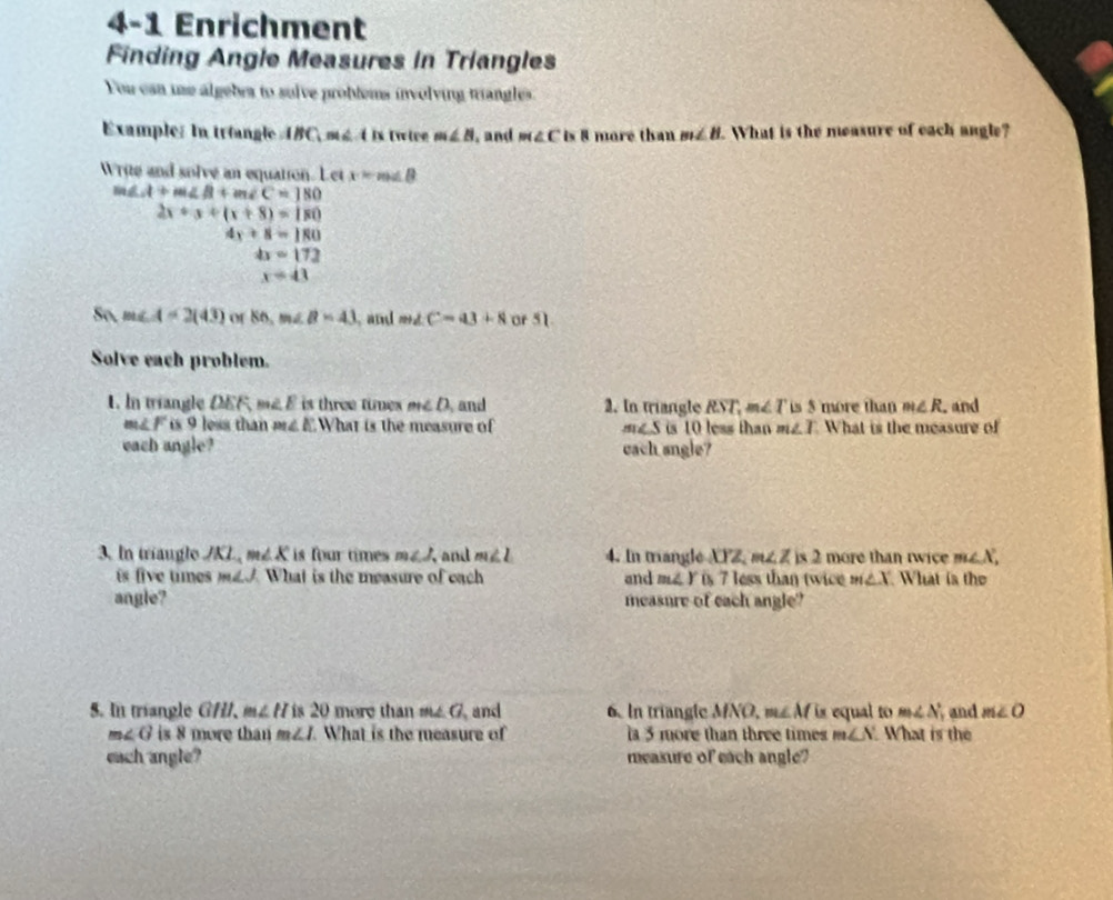 4-1 Enrichment 
Finding Angle Measures in Triangles 
You can use algebra to sulve probtems involving triangles. 
Example: In triangle ABC, mg t is twiee m∠ B , and m∠ C is 8 more than m∠ H. What is the measure of each angle? 
Write and solve an equation. Let x-m∠ B
m∠ A+m∠ B+m∠ C=180
2x+3+(x+8)=180
4x+8=180
a=172
x=43
S(1,m∠ A=2(43) or 86, m∠ B=43 , and m∠ C=43+8 or 51
Solve each problem. 
1. In triangle DEF m∠ E is three times m∠ D and 2. In triangle RST. m∠ T is 5 more than m∠ R. and
m∠ F is 9 less than m∠ E What is the measure of m∠ S is 10 less than m∠ I What is the measure of 
each angle? cach sngle? 
3. In triaugle JKL, m∠ K is four times m∠ J and m∠ L 4. In triangle 02 m∠ Zis2 more than rwice m∠ X, 
is five times m∠ J What is the measure of each and me. Y is 7 less than twice m∠ X What is the 
angle? measure of each angle? 
5. In triangle GHI. m∠ H is20 more than m∠ G, and 6. In triangle M VO, m∠ M is equal to m∠ N and m∠ O
m∠ G is 8 more than m∠ I What is the measure of la 5 more than three times m∠ N What is the 
each angle? measure of each angle?