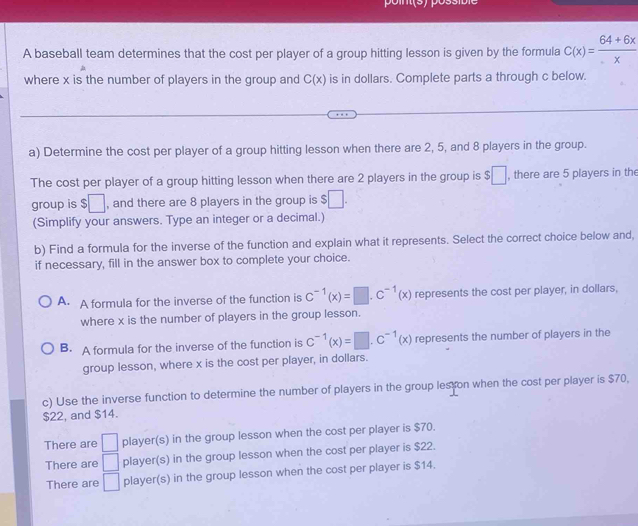 A baseball team determines that the cost per player of a group hitting lesson is given by the formula C(x)= (64+6x)/x 
where x is the number of players in the group and C(x) is in dollars. Complete parts a through c below.
a) Determine the cost per player of a group hitting lesson when there are 2, 5, and 8 players in the group.
The cost per player of a group hitting lesson when there are 2 players in the group is $□ , there are 5 players in the
group is $□ , and there are 8 players in the group is $□. 
(Simplify your answers. Type an integer or a decimal.)
b) Find a formula for the inverse of the function and explain what it represents. Select the correct choice below and,
if necessary, fill in the answer box to complete your choice.
A. A formula for the inverse of the function is C^(-1)(x)=□ .C^(-1)(x) represents the cost per player, in dollars,
where x is the number of players in the group lesson.
B. A formula for the inverse of the function is C^(-1)(x)=□ .C^(-1)(x) represents the number of players in the
group lesson, where x is the cost per player, in dollars.
c) Use the inverse function to determine the number of players in the group lesson when the cost per player is $70,
$22, and $14.
There are □ player(s) in the group lesson when the cost per player is $70.
There are □ player(s) in the group lesson when the cost per player is $22.
There are □ player(s) in the group lesson when the cost per player is $14.