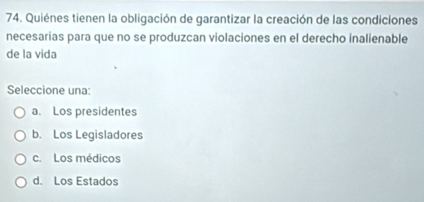 Quiénes tienen la obligación de garantizar la creación de las condiciones
necesarias para que no se produzcan violaciones en el derecho inalienable
de la vida
Seleccione una:
a. Los presidentes
b. Los Legisladores
c. Los médicos
d. Los Estados