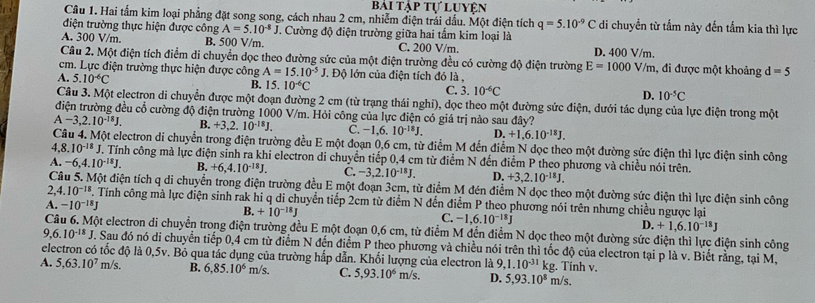 bài tập tự luyện
Câu 1. Hai tấm kim loại phẳng đặt song song, cách nhau 2 cm, nhiễm điện trái dấu. Một điện tích q=5.10^(-9)C di chuyền từ tấm này đến tấm kia thì lực
điện trường thực hiện được công A=5.10^(-8)J J. Cường độ điện trường giữa hai tấm kim loại là
A. 300 V/m. B. 500 V/m. C. 200 V/m. D. 400 V/m.
Câu 2. Một điện tích điểm di chuyển dọc theo đường sức của một điện trường đều có cường độ điện trường E=1000V/m , đi được một khoảng d=5
cm. Lực điện trường thực hiện được công A=15.10^(-5)J J. Độ lớn của điện tích đó là ,
A. 5.10^(-6)C B. 15. 10^(-6)C C. 3.10^(-6)C D. 10^(-5)C
Câu 3. Một electron di chuyển được một đoạn đường 2 cm (từ trạng thái nghi), dọc theo một đường sức điện, dưới tác dụng của lực điện trong một
điện trường đều cổ cường độ điện trường 1000 V/m. Hỏi công của lực điện có giá trị nào sau đây?
A-3,2.10^(-18)J.
B. +3,2.10^(-18)J. C. -1.6.10^(-18)J. D. +1,6.10^(-18)J.
Câu 4. Một electron di chuyển trong điện trường đều E một đoạn 0,6 cm, từ điểm M đến điểm N dọc theo một đường sức điện thì lực điện sinh công
4,8.10^(-18)J J. Tính công mà lực điện sinh ra khi electron di chuyển tiếp 0,4 cm từ điểm N đến điểm P theo phương và chiều nói trên.
B.
A. -6,4.10^(-18)J. +6,4.10^(-18)J. C. -3,2.10^(-18)J. D. +3,2.10^(-18)J.
( Một điện tích q di chuyển trong điện trường đều E một đoạn 3cm, từ điểm M đén điểm N dọc theo một đường sức điện thì lực điện sinh công
2. 4.10^(-18) F. Tính công mà lực điện sinh rak hi q di chuyển tiếp 2cm từ điểm N đến điểm P theo phương nói trên nhưng chiều ngược lại
A. -10^(-18)J B. +10^(-18)J C. -1,6.10^(-18)J D. +1,6.10^(-18)J
Một electron di chuyển trong điện trường đều E một đoạn 0,6 cm, từ điểm M đến điểm N dọc theo một đường sức điện thì lực điện sinh công
9,6.10^(-18)J F. Sau đó nó di chuyển tiếp 0,4 cm từ điểm N đến điểm P theo phương và chiều nói trên thì tốc độ của electron tại p là v. Biết rằng, tại M,
electron có tốc độ là 0,5v. Bỏ qua tác dụng của trường hấp dẫn. Khối lượng của electron là 9,1.10^(-31) kg. Tính v.
A. 5,63.10^7m/s B. 6,85.10^6 m/s. C. 5,93.10^6 m/s. D. 5,93.10^8m/s.