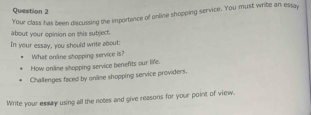 Your class has been discussing the importance of online shopping service. You must write an essay 
about your opinion on this subject. 
In your essay, you should write about: 
What online shopping service is? 
How online shopping service benefits our life. 
Challenges faced by online shopping service providers. 
Write your essay using all the notes and give reasons for your point of view.