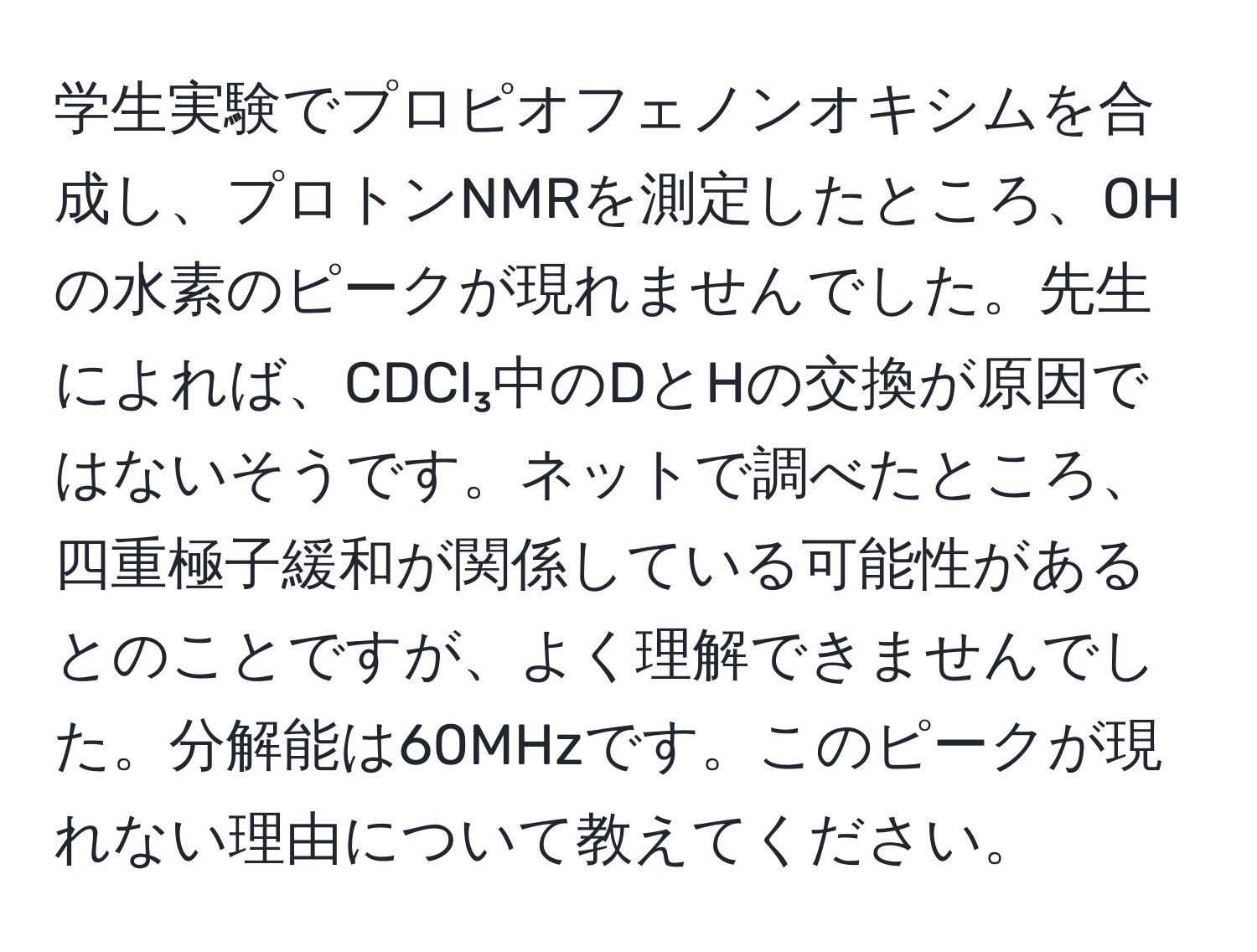 学生実験でプロピオフェノンオキシムを合成し、プロトンNMRを測定したところ、OHの水素のピークが現れませんでした。先生によれば、CDCl₃中のDとHの交換が原因ではないそうです。ネットで調べたところ、四重極子緩和が関係している可能性があるとのことですが、よく理解できませんでした。分解能は60MHzです。このピークが現れない理由について教えてください。