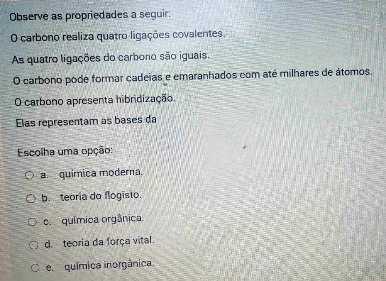 Observe as propriedades a seguir:
O carbono realiza quatro ligações covalentes.
As quatro ligações do carbono são iguais.
O carbono pode formar cadeias e emaranhados com até milhares de átomos.
O carbono apresenta hibridização.
Elas representam as bases da
Escolha uma opção:
a. química moderna.
b. teoria do flogisto.
c. química orgânica.
d. teoria da força vital.
e. química inorgânica.