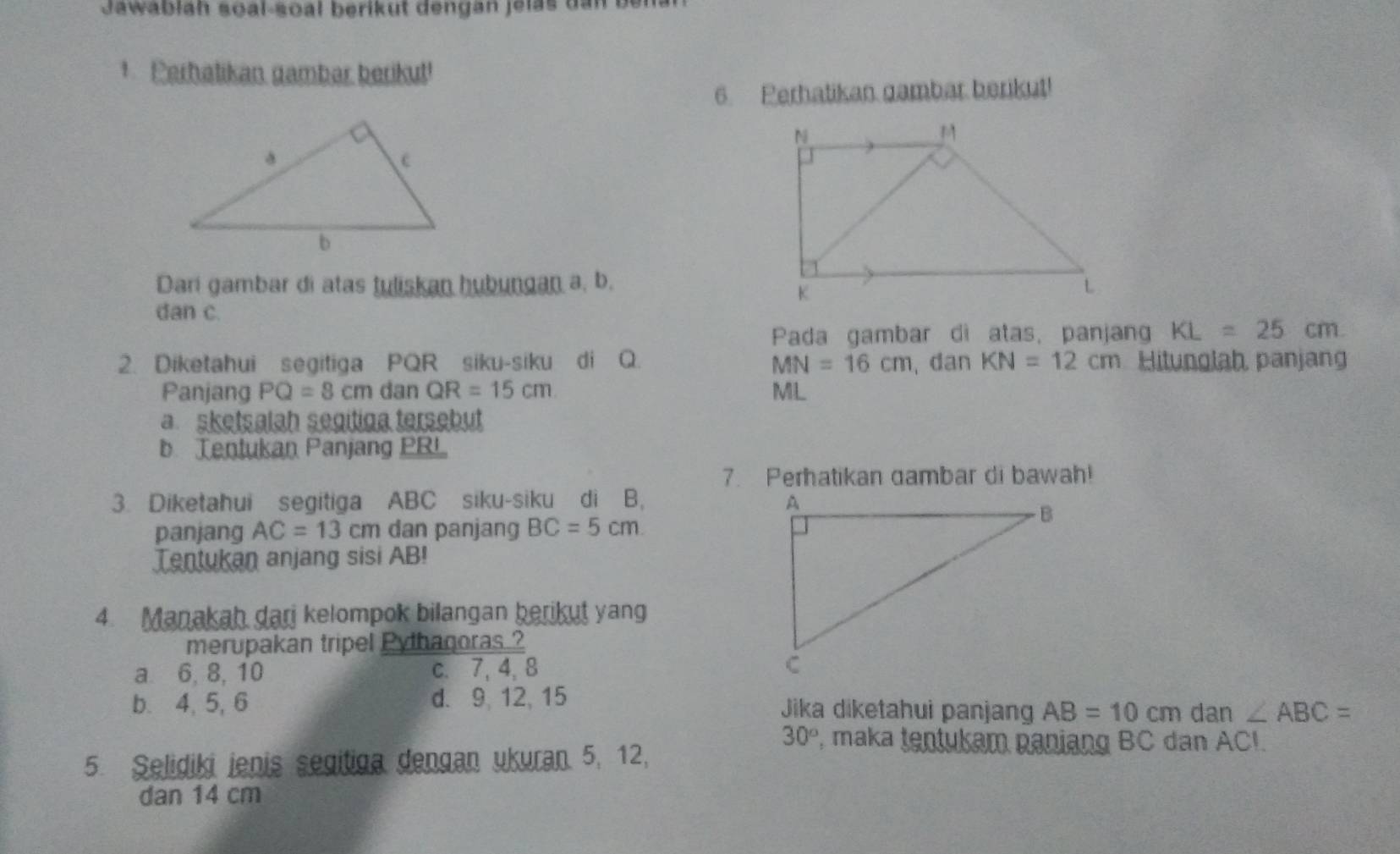 Jawablah soal-soal berikut dengan jelas dan be
1 Perhatikan gambar berikut!
6. Perhatikan gambar berikut!
Dari gambar di atas tuliskan hubungan a, b.
dan c.
Pada gambar di atas, panjan KL=25cm
2. Diketahui segitiga PQR siku-siku di Q. MN=16cm dan KN=12cm Hitunglah, panjang
Panjang PQ=8cm dan QR=15cm ML
a sketsalah segitiga tersebut
b Tentukan Panjang PBL
7. Perhatikan dambar di bawah!
3. Diketahui segitiga ABC siku-siku di B, 
panjang AC=13cm dan panjang BC=5cm
Tentukan anjang sisi AB!
4. Manakah dari kelompok bilangan berikut yang
merupakan tripel Pythagoras ?
a 6, 8, 10 c. 7, 4, 8
b. 4, 5, 6 d. 9, 12, 15 Jika diketahui panjan AB=10cm dan ∠ ABC=
30° P, maka tentukam paniang BC dan ACI.
5. Selidiki ienis segitiga dengan ukuran. 5, 12,
dan 14 cm