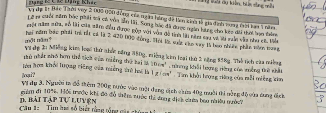 Dạng 6: Các Đạng Khác 
I làng suất dự kiến, biết rằng mỗi 
Ví dụ 1: Bác Thời vay 2 000 000 đồng của ngãn hàng đê làm kinh tế gia đình trong thời hạn 1 năm 
Lẽ ra cuối năm bác phải trả cả vốn lẫn lãi. Song bác đã được ngân hàng cho kéo dài thời hạn thêm 
một năm nữa, số lãi của năm đầu được gộp với vốn để tính lãi năm sau và lãi suất vẫn như cũ. Hếu 
một năm? 
hai năm bác phải trả tất cả là 2 420 000 đồng. Hỏi lãi suất cho vay là bao nhiêu phần trăm trong 
Ví dụ 2: Miếng kim loại thứ nhất nặng 880g, miếng kim loại thứ 2 nặng 858g. Thế tích của miếng 
thử nhất nhỏ hơn thể tích của miềng thứ hai là 10cm^3 , nhưng khối lượng riêng của miếng thứ nhất 
lớn hơn khổi lượng riêng của miếng thứ hai là 
loại? 1g/cm^3. Tìm khối lượng riêng của mỗi miếng kim 
Ví dụ 3. Người ta đồ thêm 200g nước vào một dung dịch chứa 40g muối thì nồng độ của dung dịch 
giàm đi 10%. Hỏi trước khi đó đỗ thêm nước thì dung dịch chứa bao nhiêu nước? 
d. bài tập tự luyện 
Câu 1: Tìm hai số biết rằng tổng của chúng