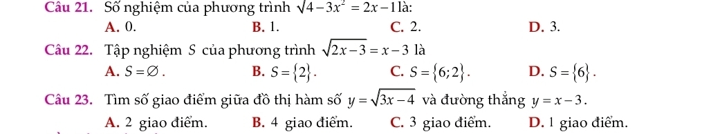 Số nghiệm của phương trình sqrt(4-3x^2)=2x-11 à:
A. 0. B. 1. C. 2. D. 3.
Câu 22. Tập nghiệm S của phương trình sqrt(2x-3)=x-31a
A. S=varnothing. B. S= 2. C. S= 6;2. D. S= 6. 
Câu 23. Tìm số giao điểm giữa đồ thị hàm số y=sqrt(3x-4) và đường thắng y=x-3.
A. 2 giao điểm. B. 4 giao điểm. C. 3 giao điểm. D. 1 giao điểm.