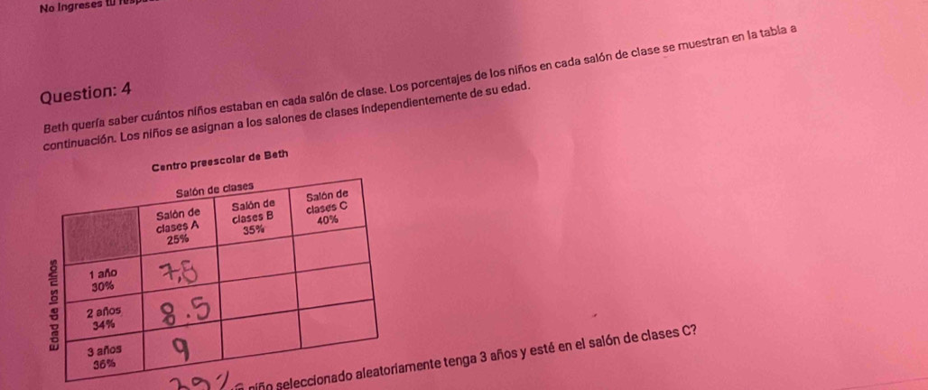 No Ingreses to f 
Beth quería saber cuántos niños estaban en cada salón de clase. Los porcentajes de los niños en cada salón de clase se muestran en la tabia a 
Question: 4 
continuación. Los niños se asignan a los salones de clases independientemente de su edad. 
preescolar de Beth 
niño selecciomente tenga 3 años y esté en el salón de clases C?