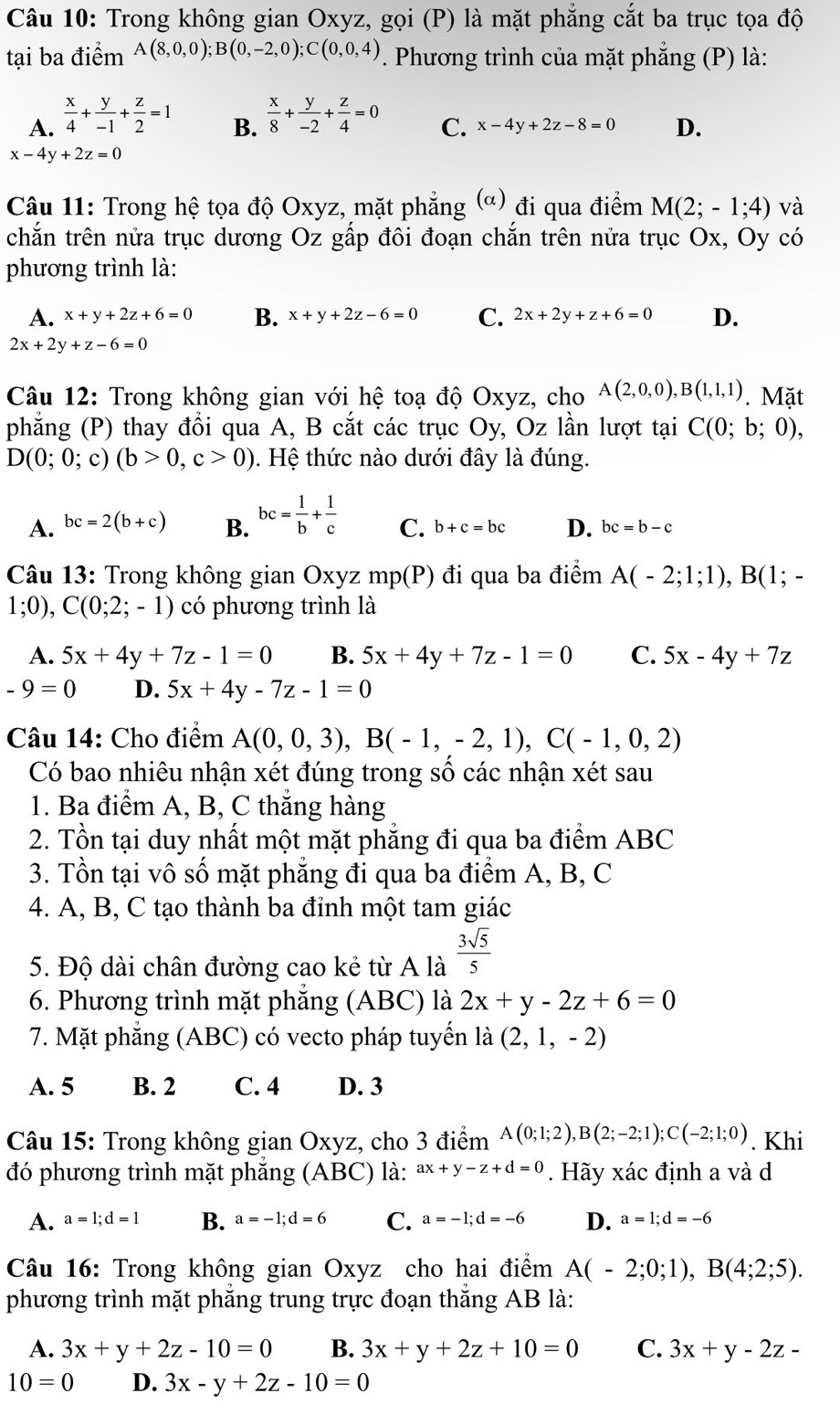 Trong không gian Oxyz, gọi (P) là mặt phẳng cắt ba trục tọa độ
tại ba điểm A(8,0,0);B(0,-2,0);C(0,0,4). Phương trình của mặt phẳng (P) là:
A.  x/4 + y/-1 + z/2 =1  x/8 + y/-2 + z/4 =0
B.
C. x-4y+2z-8=0 D.
x-4y+2z=0
Câu 11: Trong hệ tọa độ Oxyz, mặt phẳng (ơ) đi qua điểm M(2;-1;4) và
chắn trên nửa trục dương Oz gấp đôi đoạn chắn trên nửa trục Ox, Oy có
phương trình là:
A. x+y+2z+6=0 B. x+y+2z-6=0 C. 2x+2y+z+6=0 D.
2x+2y+z-6=0
Câu 12: Trong không gian với hệ toạ độ Oxyz, cho A(2,0,0),B(1,1,1). Mặt
phẳng (P) thay đổi qua A, B cắt các trục Oy, Oz lần lượt tại C(0;b;0),
D(0;0;c)(b>0,c>0). Hệ thức nào dưới đây là đúng.
A. bc=2(b+c) B. bc= 1/b + 1/c  C. b+c=bc D. bc=b-c
Câu 13: Trong không gian Oxyz mp(P) đi qua ba điểm A(-2;1;1),B(1;-
1;0),C(0;2;-1) có phương trình là
A. 5x+4y+7z-1=0 B. 5x+4y+7z-1=0 C. 5x-4y+7z
-9=0 D. 5x+4y-7z-1=0
Câu 14: Cho điểm A(0,0,3),B(-1,-2,1),C(-1,0,2)
Có bao nhiêu nhận xét đúng trong số các nhận xét sau
1. Ba điểm A, B, C thắng hàng
2. Tồn tại duy nhất một mặt phẳng đi qua ba điểm ABC
3. Tồn tại vô số mặt phẳng đi qua ba điểm A, B, C
4. A, B, C tạo thành ba đỉnh một tam giác
5. Độ dài chân đường cao kẻ từ A là  3sqrt(5)/5 
6. Phương trình mặt phẳng (ABC) là 2x+y-2z+6=0
7. Mặt phẳng (ABC) có vecto pháp tuyển là (2,1,-2)
A. 5 B. 2 C. 4 D. 3
Câu 15: Trong không gian Oxyz, cho 3 điểm A(0;1;2),B(2;-2;1);C(-2;1;0). Khi
đó phương trình mặt phẳng (ABC) là: ax+y-z+d=0. Hãy xác định a và d
A. a=1;d=1 B. a=-1;d=6 C. a=-1;d=-6 D. a=1;d=-6
Câu 16: Trong không gian Oxyz cho hai điểm A(-2;0;1),B(4;2;5).
phương trình mặt phẳng trung trực đoạn thắng AB là:
A. 3x+y+2z-10=0 B. 3x+y+2z+10=0 C. 3x+y-2z-
10=0 D. 3x-y+2z-10=0