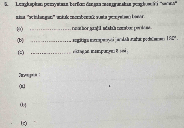 Lengkapkan pernyataan berikut dengan menggunakan pengkuantiti “semua” 
atau “sebilangan” untuk membentuk suatu pernyataan benar. 
(a) _nombor ganjil adalah nombor perdana. 
(b) _segitiga mempunyai jumlah sudut pedalaman 180°. 
(c) _oktagon mempunyai 8 sisi. 
Jawapan : 
(a) 
(b) 
(c)