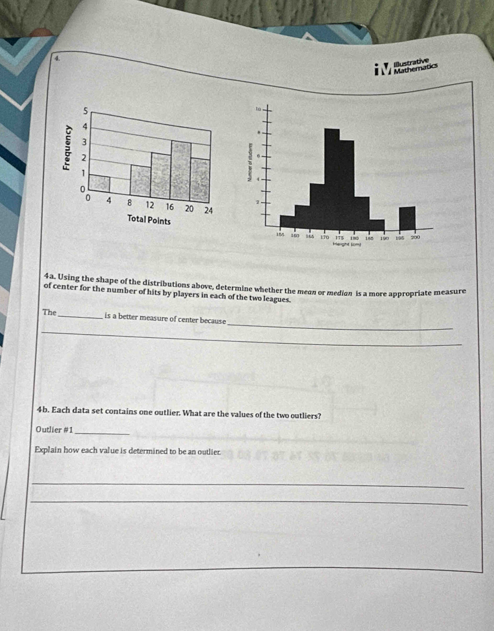 Mathernatics Illustrative 
4a. Using the shape of the distributions above, determine whether the mean or medion is a more appropriate measure 
of center for the number of hits by players in each of the two leagues. 
_ 
The _is a better measure of center because 
_ 
4b. Each data set contains one outlier. What are the values of the two outliers? 
Outlier #1_ 
Explain how each value is determined to be an outlier. 
_ 
_
