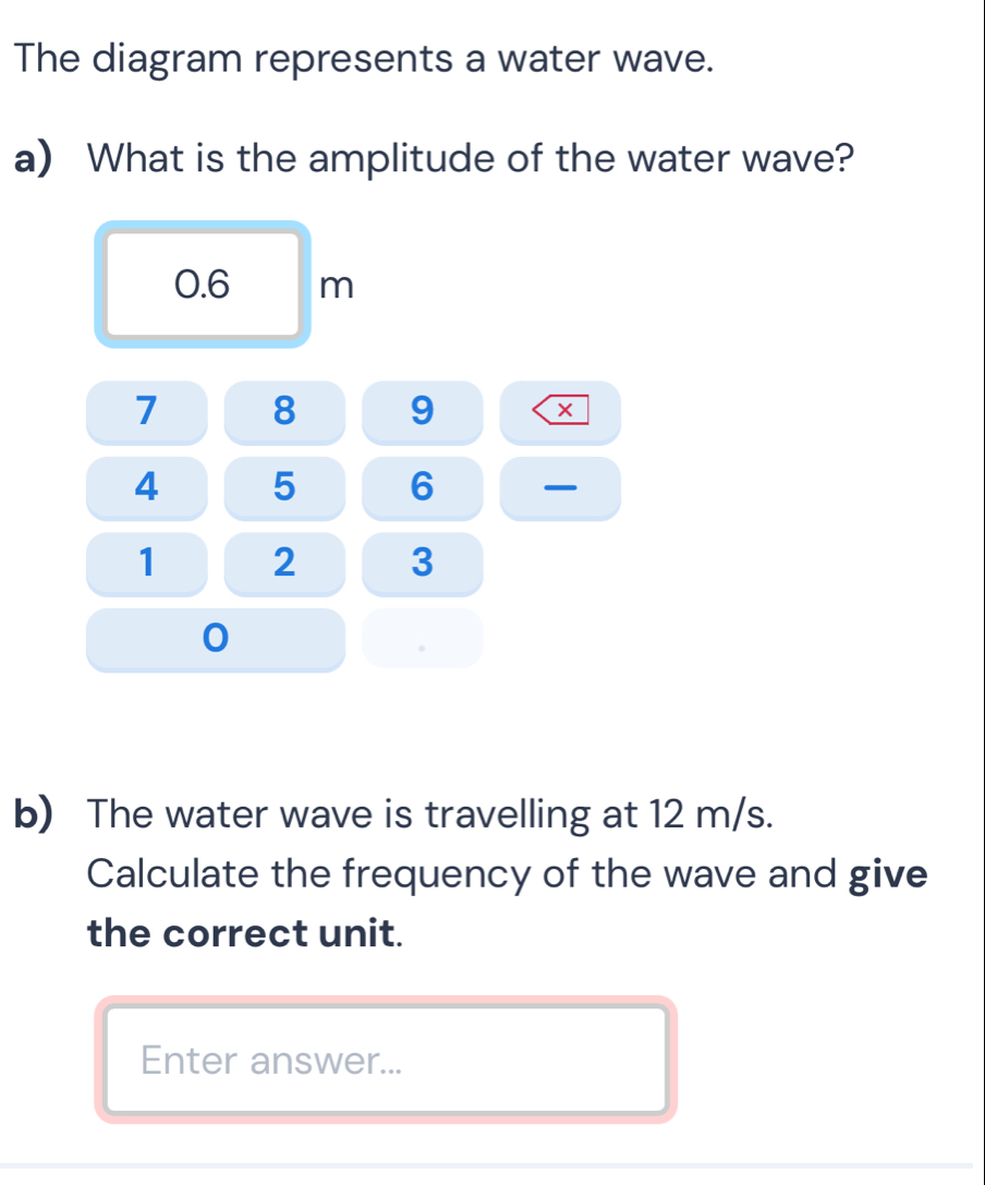 The diagram represents a water wave. 
a) What is the amplitude of the water wave?
0.6 m
7 8 9
4 5 6
1 2 3
0
b) The water wave is travelling at 12 m/s. 
Calculate the frequency of the wave and give 
the correct unit. 
Enter answer...