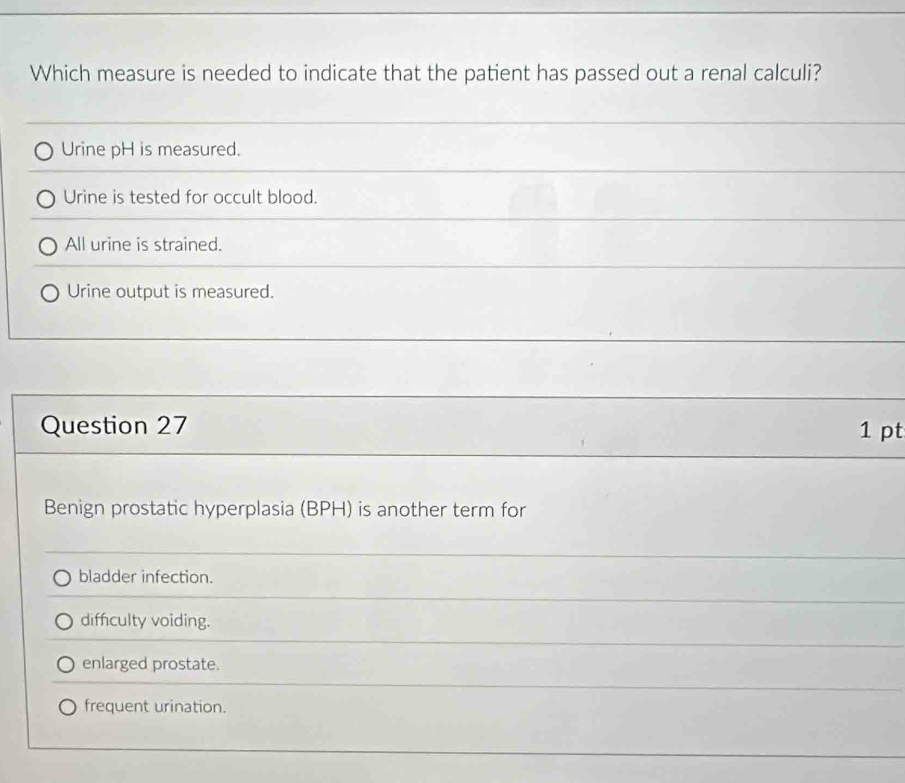 Which measure is needed to indicate that the patient has passed out a renal calculi?
Urine pH is measured.
Urine is tested for occult blood.
All urine is strained.
Urine output is measured.
Question 27 1 pt
Benign prostatic hyperplasia (BPH) is another term for
bladder infection.
diffculty voiding.
enlarged prostate.
frequent urination.