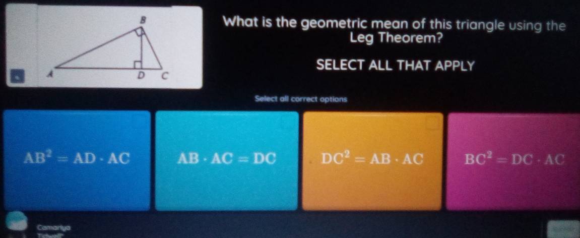 What is the geometric mean of this triangle using the
Leg Theorem?
SELECT ALL THAT APPLY
a 
Select all correct options
AB^2=AD· AC AB· AC=DC DC^2=AB· AC BC^2=DC· AC
Camarlya