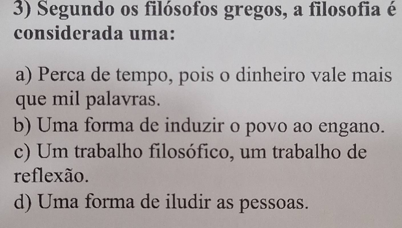 Segundo os filósofos gregos, a filosofia é
considerada uma:
a) Perca de tempo, pois o dinheiro vale mais
que mil palavras.
b) Uma forma de induzir o povo ao engano.
c) Um trabalho filosófico, um trabalho de
reflexão.
d) Uma forma de iludir as pessoas.