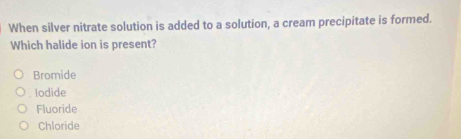 When silver nitrate solution is added to a solution, a cream precipitate is formed.
Which halide ion is present?
Bromide
Iodide
Fluoride
Chloride