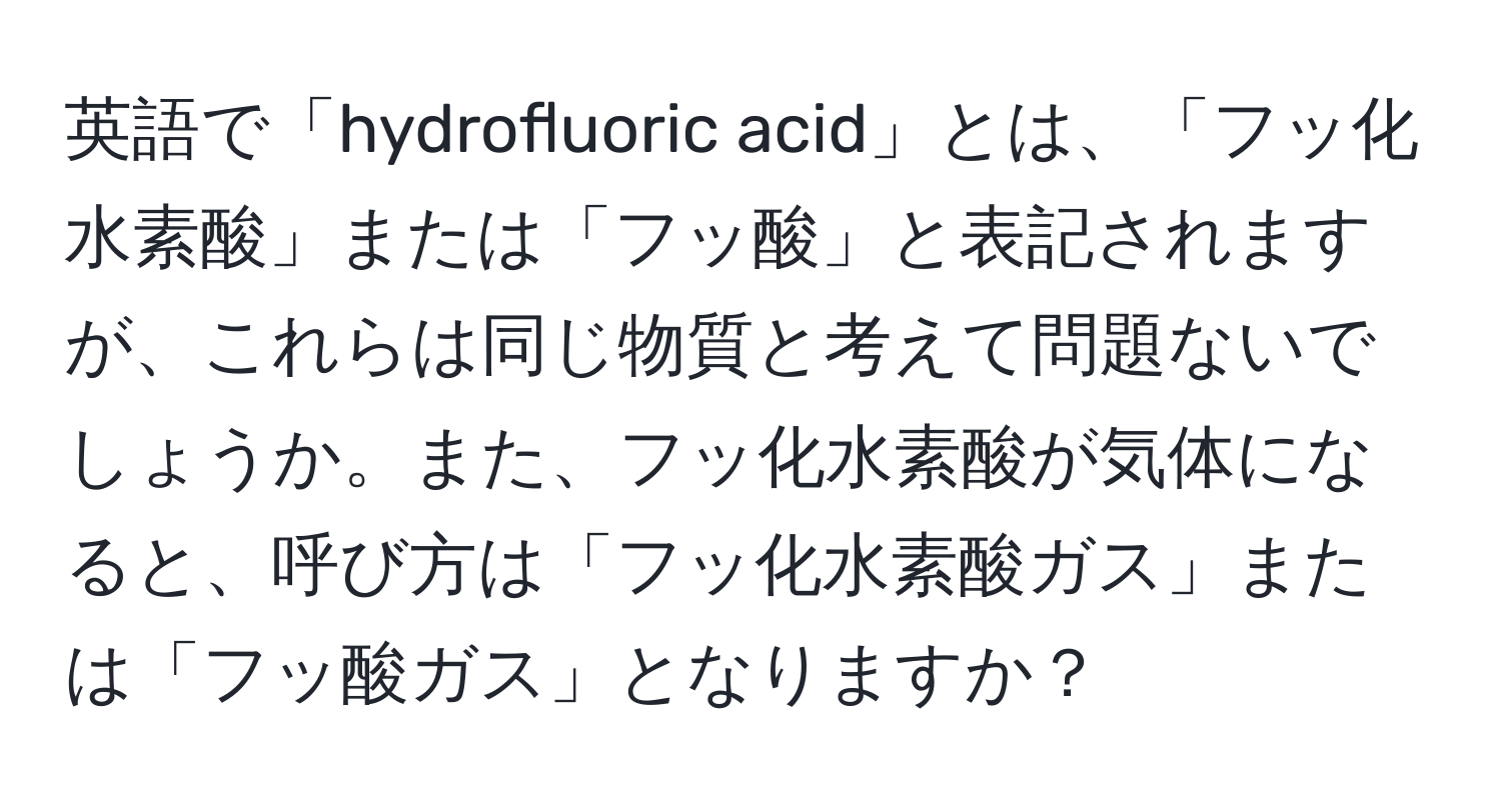 英語で「hydrofluoric acid」とは、「フッ化水素酸」または「フッ酸」と表記されますが、これらは同じ物質と考えて問題ないでしょうか。また、フッ化水素酸が気体になると、呼び方は「フッ化水素酸ガス」または「フッ酸ガス」となりますか？