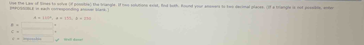 Use the Law of Sines to solve (if possible) the triangle. If two solutions exist, find both. Round your answers to two decimal places. (If a triangle is not possible, enter 
IMPOSSIBLE in each corresponding answer blank.
A=110°, a=155, b=250
B=□
C=□
c= impossible □  Well done!