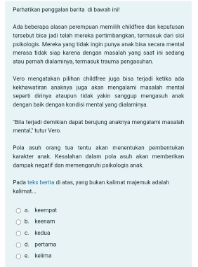 Perhatikan penggalan berita di bawah ini!
Ada beberapa alasan perempuan memilih childfree dan keputusan
tersebut bisa jadi telah mereka pertimbangkan, termasuk dan sisi
psikologis. Mereka yang tidak ingin punya anak bisa secara mental
merasa tidak siap karena dengan masalah yang saat ini sedang 
atau perah dialaminya, termasuk trauma pengasuhan.
Vero mengatakan pilihan childfree juga bisa terjadi ketika ada
kekhawatiran anaknya juga akən menɡalami masəlah mental
seperti dirinya ataupun tidak yakin sanggup mengasuh anak 
dengan baik dengan kondisi mental yang dialaminya.
'Billa terjadi demikian dapat berujung anaknya mengalami masalah
mental," tutur Vero.
Pola asuh orang tua tentu akan menentukan pembentukan
karakter anak. Kesalahan dalam pola asuh akan memberikan
dampak negatif dan memengaruhi psikologis anak.
Pada teks berita di atas, yang bukan kalimat majemuk adaah
kalimat...
a. keempat
b. keenam
c. kedua
d. pertama
e. kelima