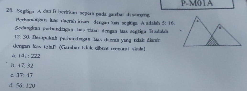 P-M01A
28. Segitiga A dan B beririsan seperti pada gambar di samping
Perbandingan luas daerah irisan dengan luas segitiga A adalah 5:16. 
Sedangkan perbandingan luas irisan dengan luas segitiga B adalah
12:30. Berapakah perbandingan luas daerah yang tidak diarsir
dengan luas total? (Gambar tidak dibuat menurut skala).
a. 141:222
b. 47:32
c. 37:47
d. 56:120