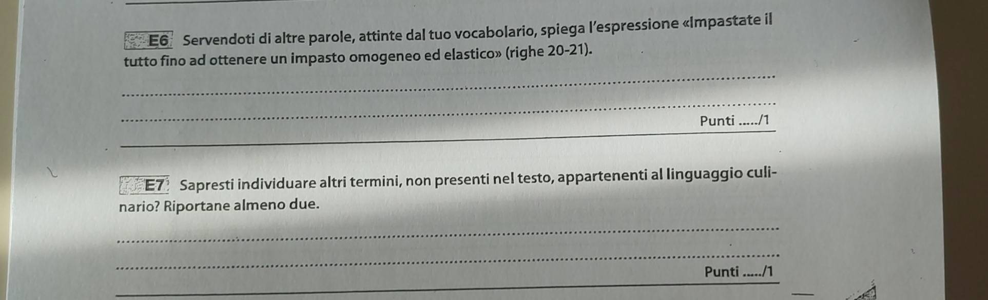 E6 Servendoti di altre parole, attinte dal tuo vocabolario, spiega l’espressione «Impastate il 
_ 
tutto fino ad ottenere un impasto omogeneo ed elastico» (righe 20-21). 
_ 
_ 
Punti _n 
E7 Sapresti individuare altri termini, non presenti nel testo, appartenenti al linguaggio culi- 
nario? Riportane almeno due. 
_ 
_ 
Punti ./1 
_