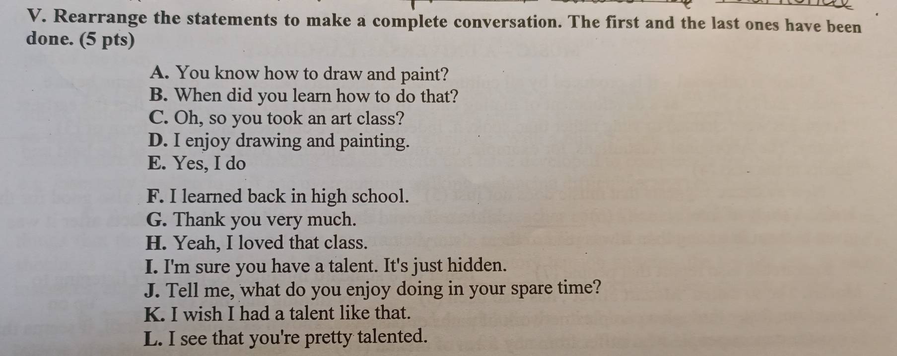 Rearrange the statements to make a complete conversation. The first and the last ones have been 
done. (5 pts) 
A. You know how to draw and paint? 
B. When did you learn how to do that? 
C. Oh, so you took an art class? 
D. I enjoy drawing and painting. 
E. Yes, I do 
F. I learned back in high school. 
G. Thank you very much. 
H. Yeah, I loved that class. 
I. I'm sure you have a talent. It's just hidden. 
J. Tell me, what do you enjoy doing in your spare time? 
K. I wish I had a talent like that. 
L. I see that you're pretty talented.