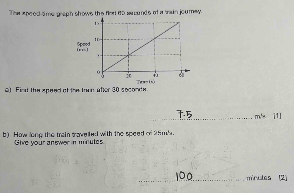 The speed-time graph shows the first 60 seconds of a train journey. 
Spe 
(m/s
a) Find the speed of the train after 30 seconds.
m/s [1] 
b) How long the train travelled with the speed of 25m/s. 
Give your answer in minutes.
minutes [2]