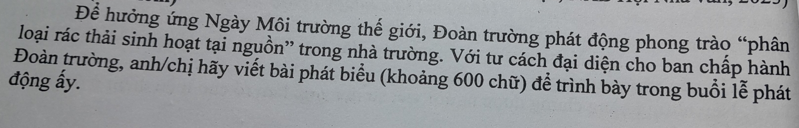 Để hưởng ứng Ngày Môi trường thế giới, Đoàn trường phát động phong trào “phân 
loại rác thải sinh hoạt tại nguồn' trong nhà trường. Với tư cách đại diện cho ban chấp hành 
Đoàn trường, anh/chị hãy viết bài phát biểu (khoảng 600 chữ) để trình bày trong buổi lễ phát 
động ấy.