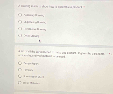 A drawing made to show how to assemble a product. *
Assembly Drawing
Engineering Drawing
Perspective Drawing
Detail Drawing
A list of all the parts needed to make one product. It gives the part name, * 
size, and quantity of material to be used.
Design Report
Template
Specification Sheet
Bill of Materials