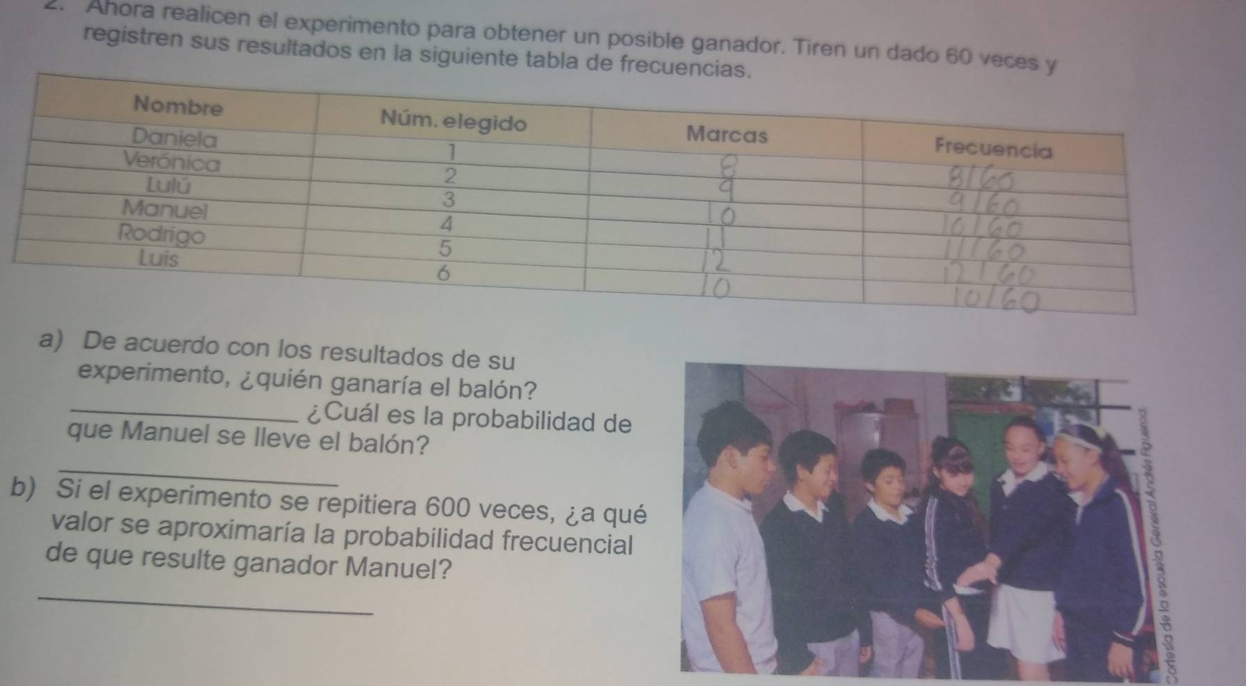 Ahora realicen el experimento para obtener un posible ganador. Tiren un dado 60 veces y 
registren sus resultados en la siguiente tabla de frecu 
a) De acuerdo con los resultados de su 
experimento, ¿quién ganaría el balón? 
_¿Cuál es la probabilidad de 
_ 
que Manuel se lleve el balón? 
b) Si el experimento se repitiera 600 veces, ¿a qué 
valor se aproximaría la probabilidad frecuencial 
_
15
de que resulte ganador Manuel?